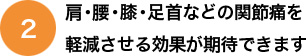 肩・腰・膝・足首などの関節痛を
軽減させる効果が期待できます