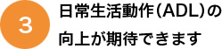 日常生活動作（ADL）の向上が期待できます